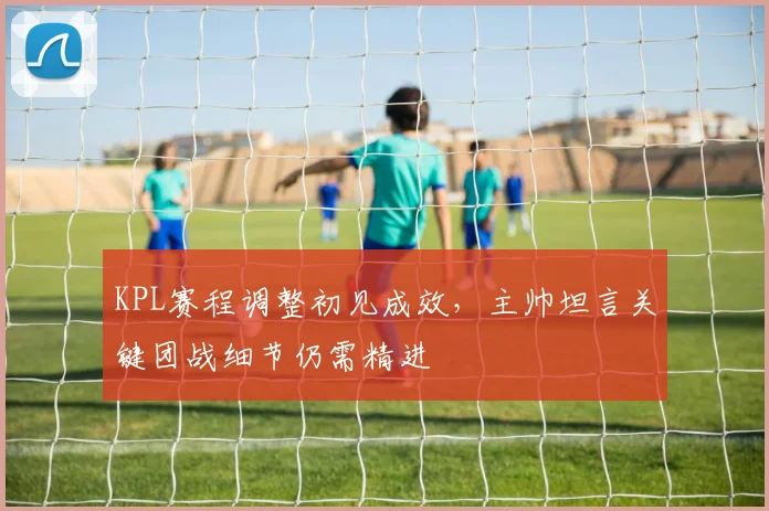 KPL赛程调整初见成效，主帅坦言关键团战细节仍需精进