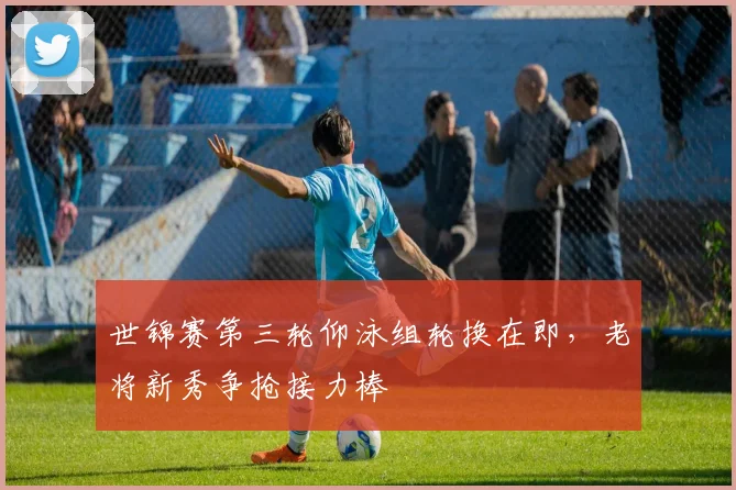 世锦赛第三轮仰泳组轮换在即，老将新秀争抢接力棒
