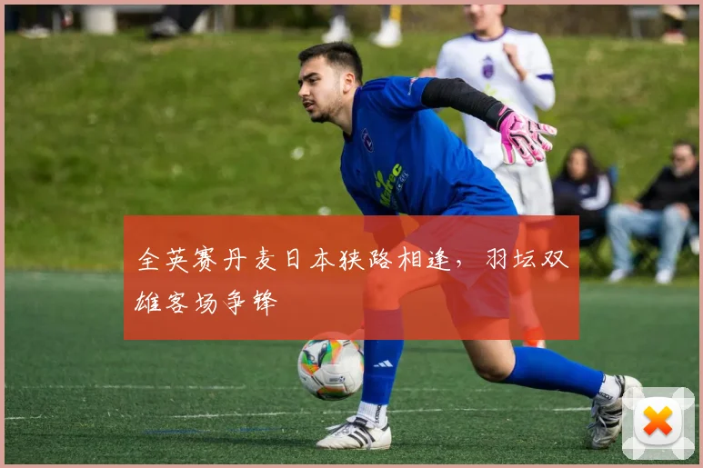 全英赛丹麦日本狭路相逢，羽坛双雄客场争锋