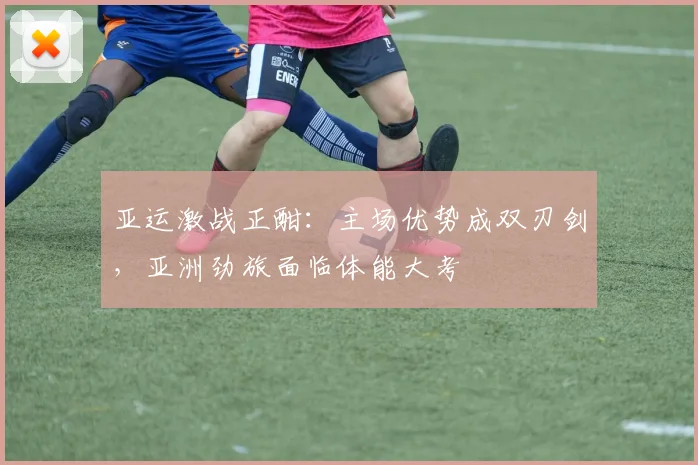 亚运激战正酣：主场优势成双刃剑，亚洲劲旅面临体能大考