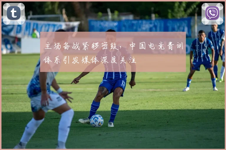 主场备战紧锣密鼓，中国电竞青训体系引发媒体深度关注