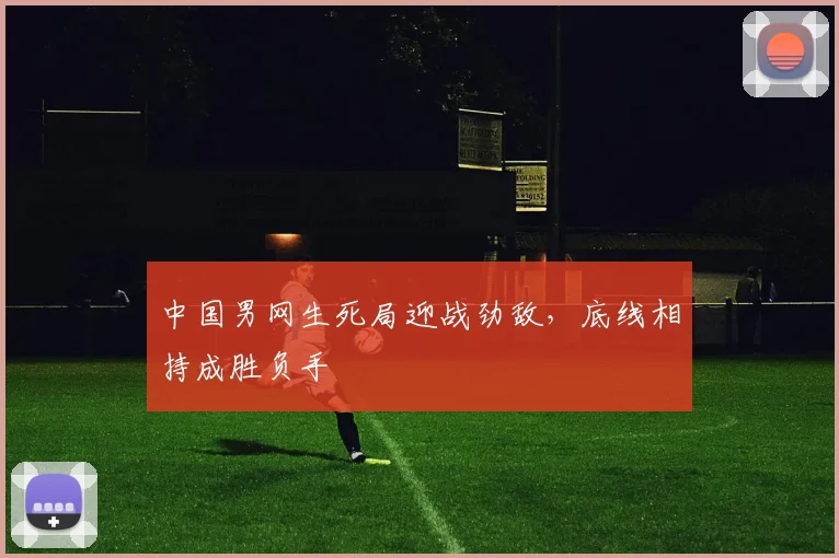 中国男网生死局迎战劲敌，底线相持成胜负手