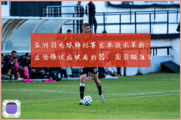 亚洲羽毛球锦标赛女单战术革新：后场强攻成破局利器，国羽瞄准日本防线