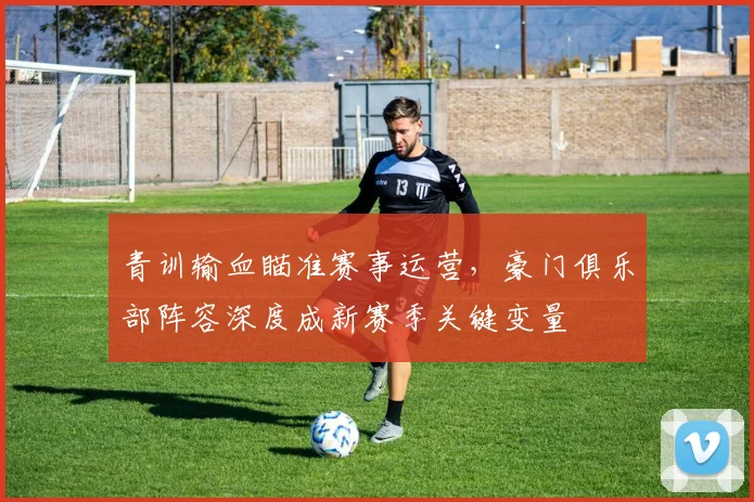 青训输血瞄准赛事运营，豪门俱乐部阵容深度成新赛季关键变量