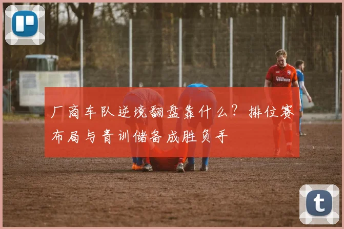 厂商车队逆境翻盘靠什么？排位赛布局与青训储备成胜负手