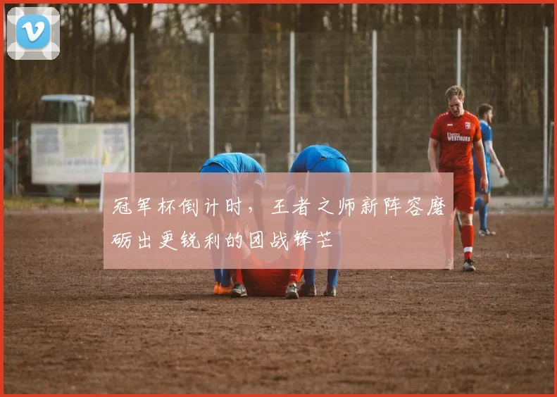 冠军杯倒计时，王者之师新阵容磨砺出更锐利的团战锋芒