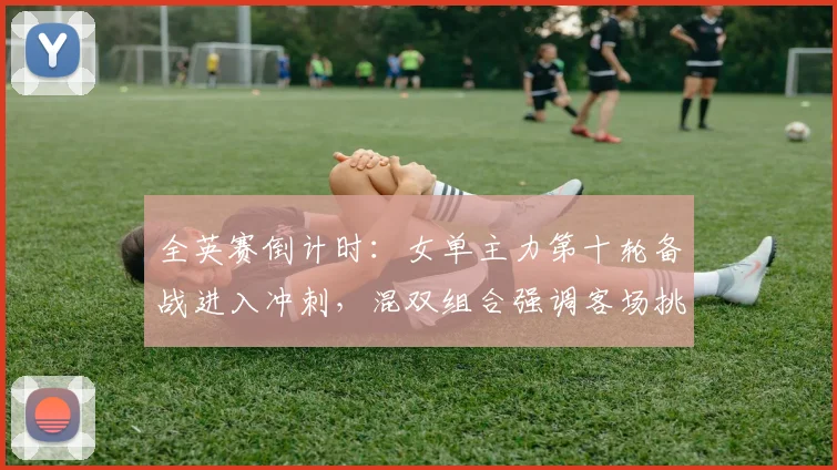 全英赛倒计时：女单主力第十轮备战进入冲刺，混双组合强调客场挑战不可松懈