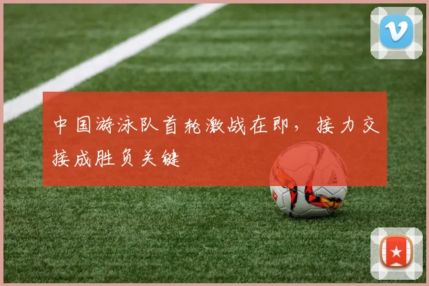 中国游泳队首轮激战在即，接力交接成胜负关键
