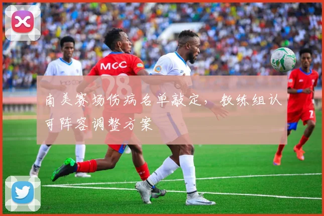 南美赛场伤病名单敲定，教练组认可阵容调整方案