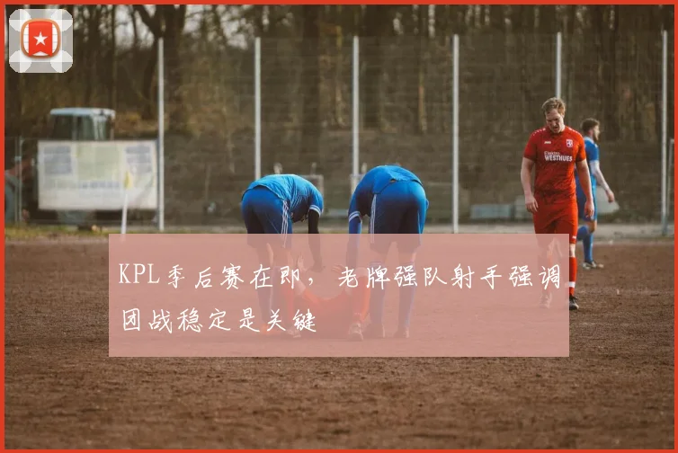 KPL季后赛在即，老牌强队射手强调团战稳定是关键