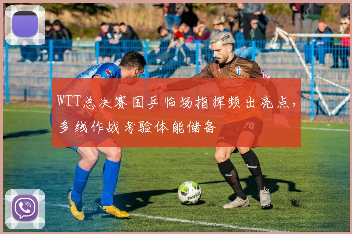 WTT总决赛国乒临场指挥频出亮点，多线作战考验体能储备