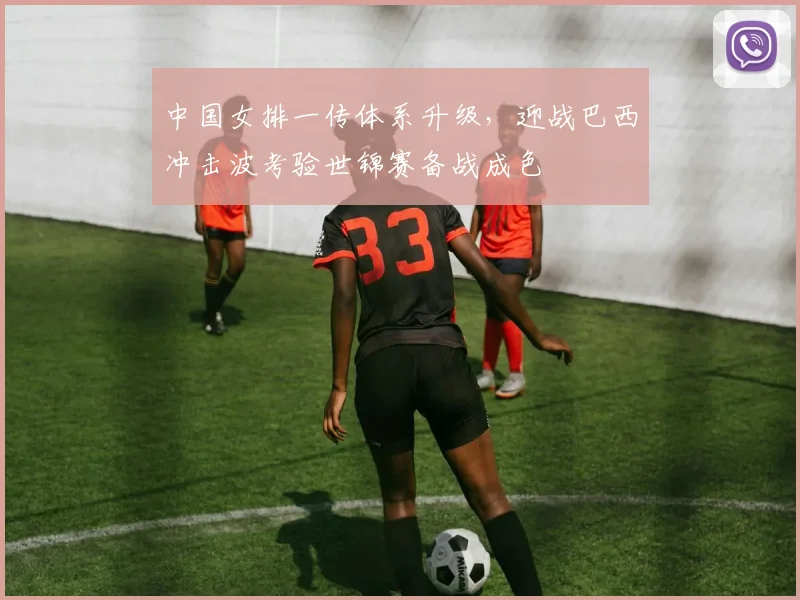 中国女排一传体系升级，迎战巴西冲击波考验世锦赛备战成色