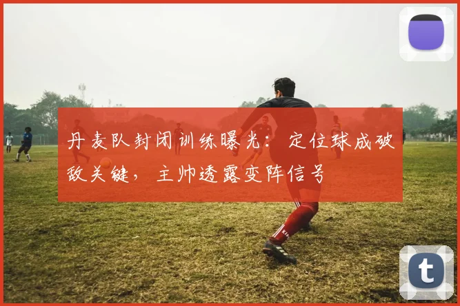 丹麦队封闭训练曝光：定位球成破敌关键，主帅透露变阵信号