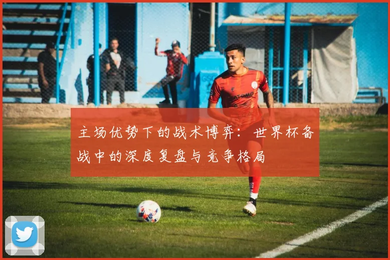 主场优势下的战术博弈：世界杯备战中的深度复盘与竞争格局