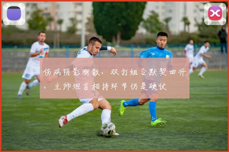 伤病阴影渐散，双打组合默契回升，主帅坦言相持环节仍是硬仗