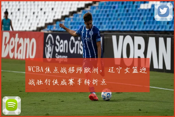 WCBA焦点战移师欧洲，辽宁女篮迎战独行侠成赛季转折点