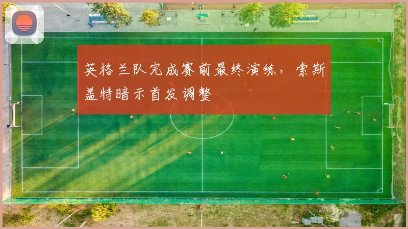 英格兰队完成赛前最终演练，索斯盖特暗示首发调整