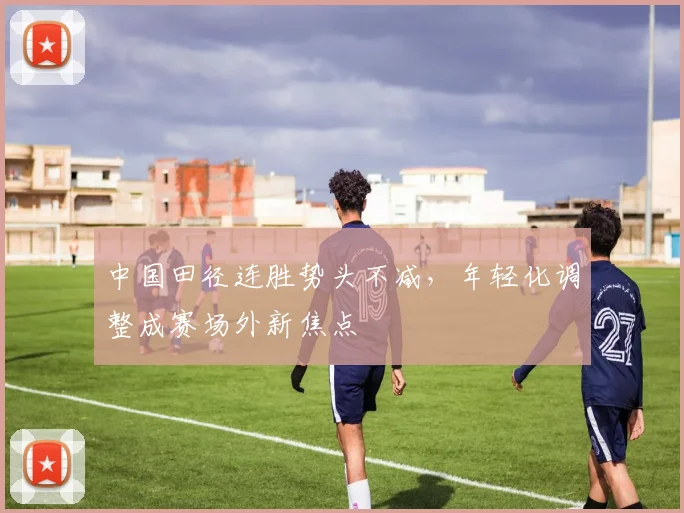 中国田径连胜势头不减，年轻化调整成赛场外新焦点