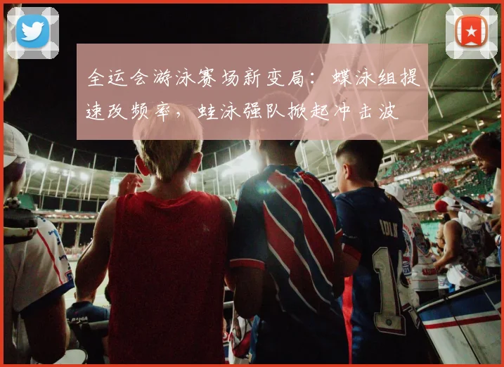 全运会游泳赛场新变局：蝶泳组提速改频率，蛙泳强队掀起冲击波