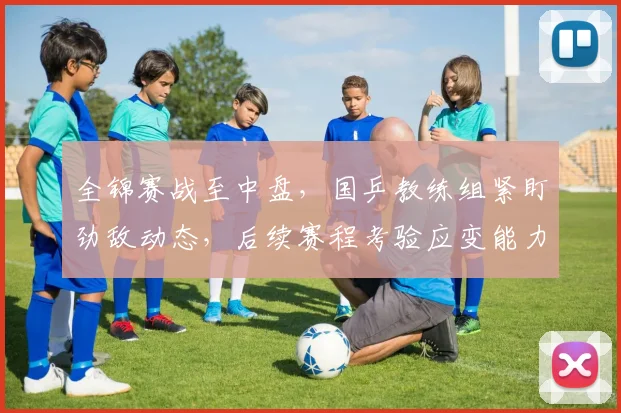 全锦赛战至中盘，国乒教练组紧盯劲敌动态，后续赛程考验应变能力