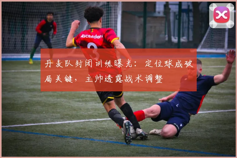 丹麦队封闭训练曝光：定位球成破局关键，主帅透露战术调整