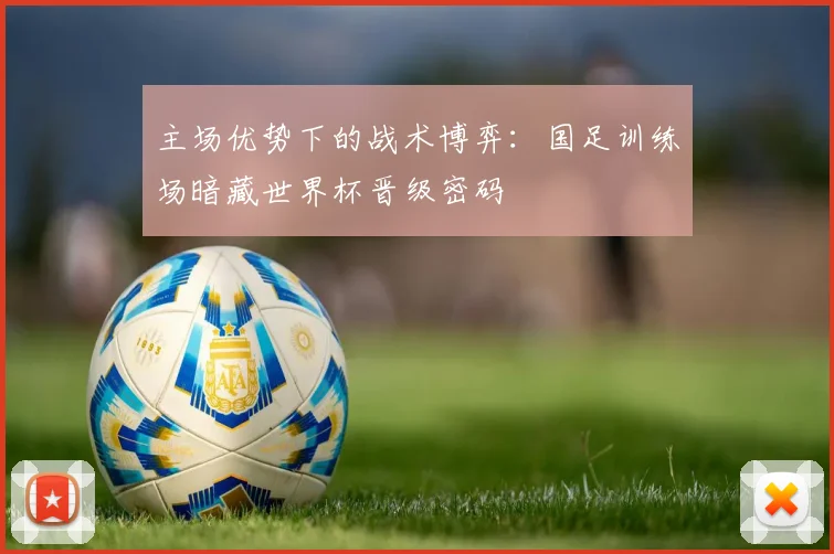主场优势下的战术博弈：国足训练场暗藏世界杯晋级密码