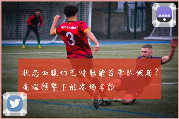 状态回暖的巴特勒能否带队破局？高温预警下的客场考验