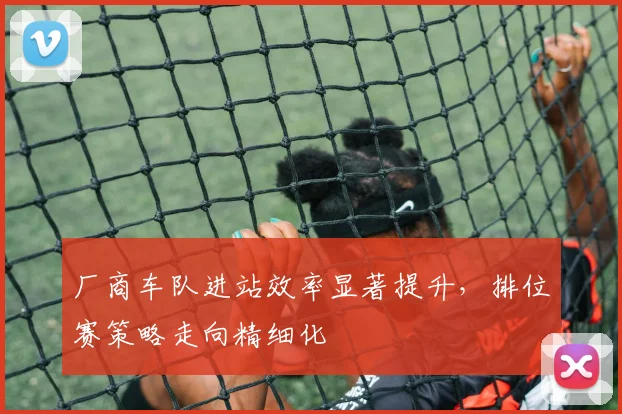 厂商车队进站效率显著提升，排位赛策略走向精细化