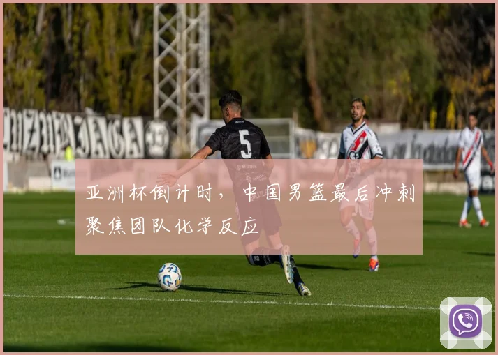亚洲杯倒计时，中国男篮最后冲刺聚焦团队化学反应