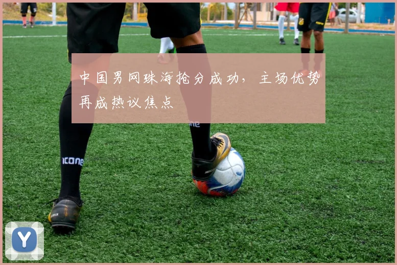 中国男网珠海抢分成功，主场优势再成热议焦点