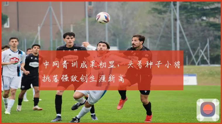 中网青训成果初显，头号种子小将挑落强敌创生涯新高