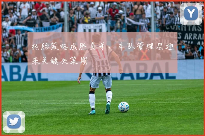 轮胎策略成胜负手，车队管理层迎来关键决策期