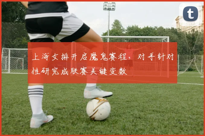 上海女排开启魔鬼赛程，对手针对性研究成联赛关键变数