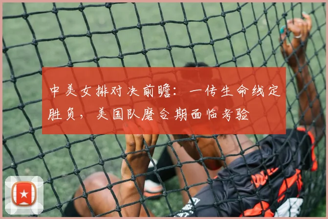 中美女排对决前瞻：一传生命线定胜负，美国队磨合期面临考验