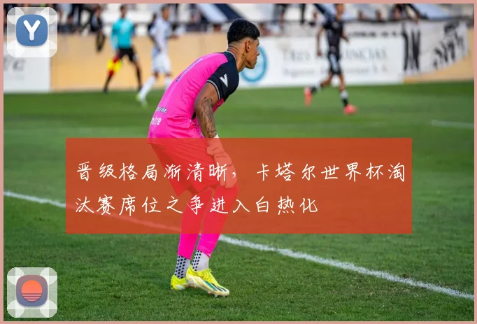 晋级格局渐清晰，卡塔尔世界杯淘汰赛席位之争进入白热化