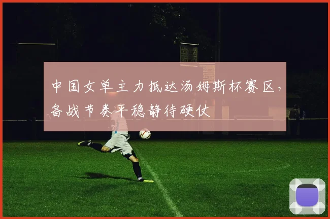 中国女单主力抵达汤姆斯杯赛区，备战节奏平稳静待硬仗