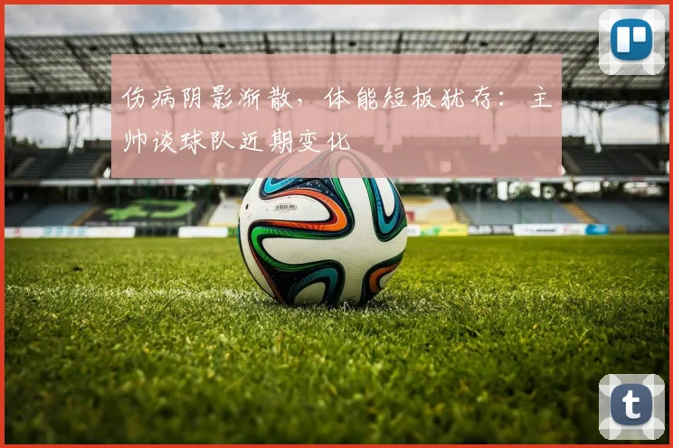 伤病阴影渐散，体能短板犹存：主帅谈球队近期变化