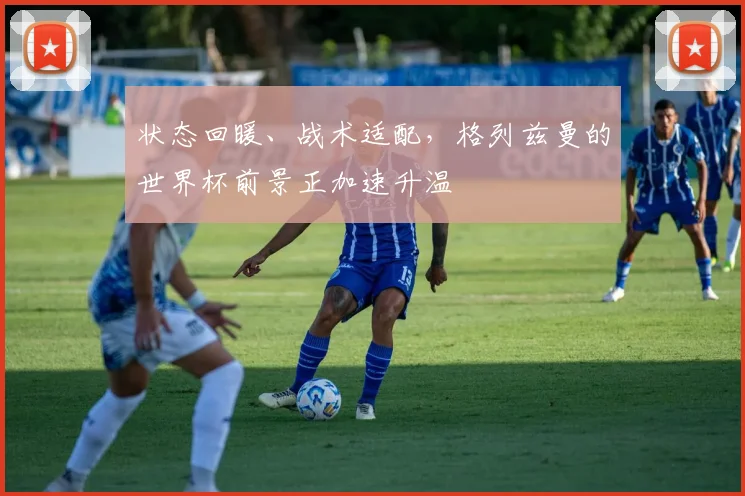 状态回暖、战术适配，格列兹曼的世界杯前景正加速升温