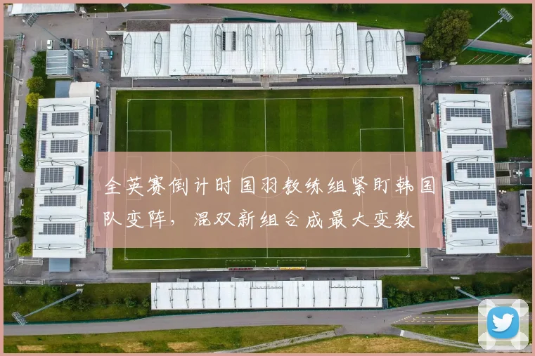 全英赛倒计时国羽教练组紧盯韩国队变阵，混双新组合成最大变数