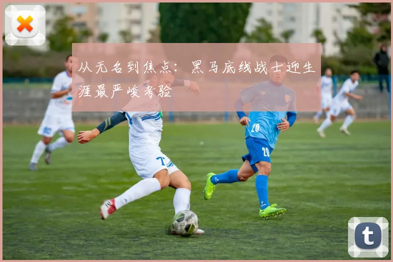 从无名到焦点：黑马底线战士迎生涯最严峻考验