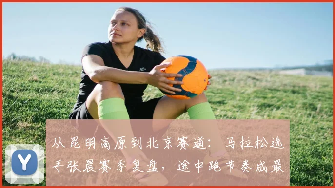 从昆明高原到北京赛道：马拉松选手张晨赛季复盘，途中跑节奏成最大亮点