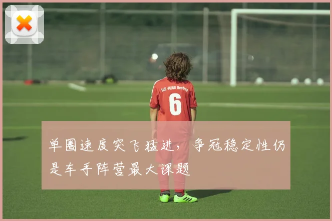 单圈速度突飞猛进，争冠稳定性仍是车手阵营最大课题