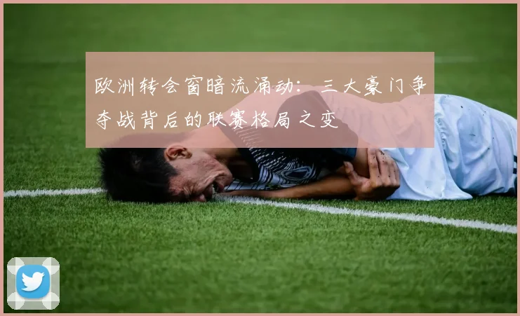 欧洲转会窗暗流涌动：三大豪门争夺战背后的联赛格局之变