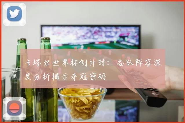 卡塔尔世界杯倒计时：各队阵容深度分析揭示夺冠密码