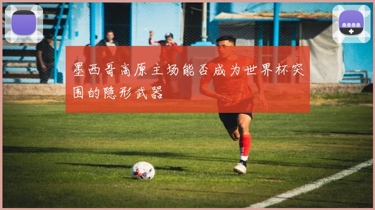 墨西哥高原主场能否成为世界杯突围的隐形武器