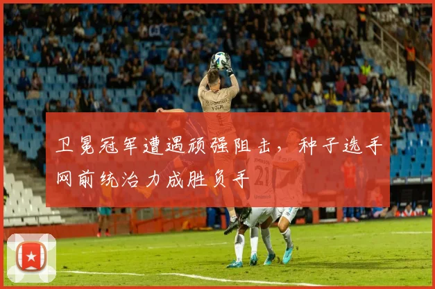 卫冕冠军遭遇顽强阻击，种子选手网前统治力成胜负手
