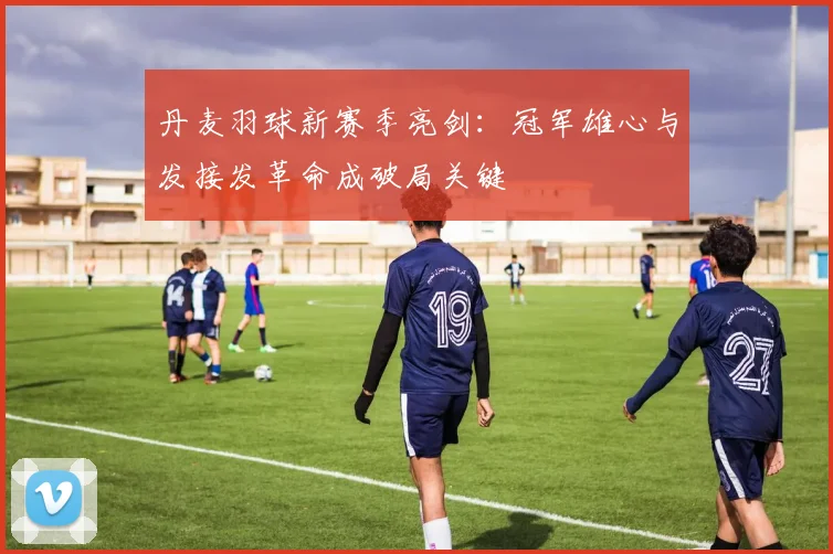丹麦羽球新赛季亮剑：冠军雄心与发接发革命成破局关键