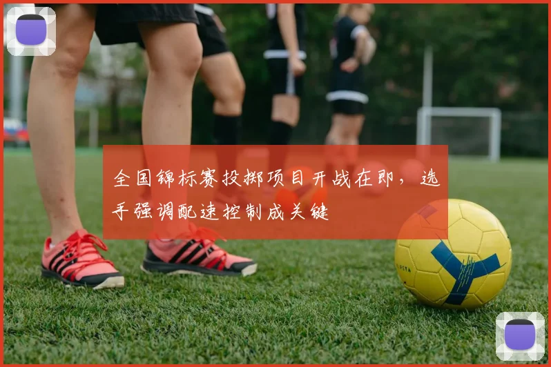 全国锦标赛投掷项目开战在即，选手强调配速控制成关键