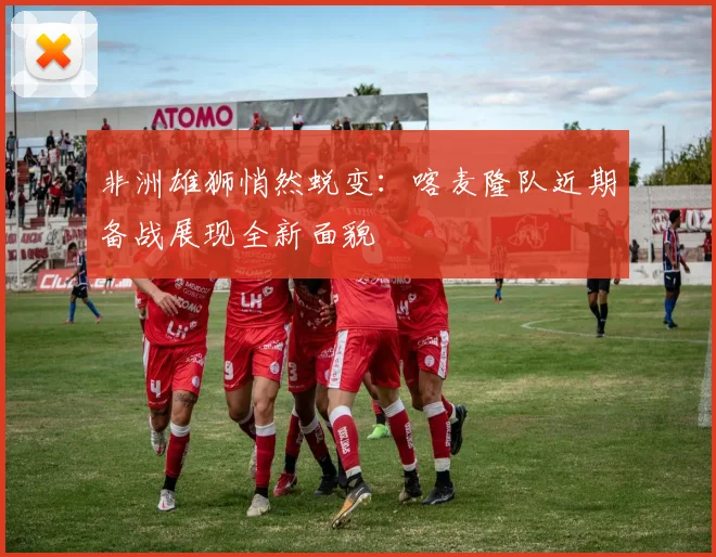 非洲雄狮悄然蜕变：喀麦隆队近期备战展现全新面貌