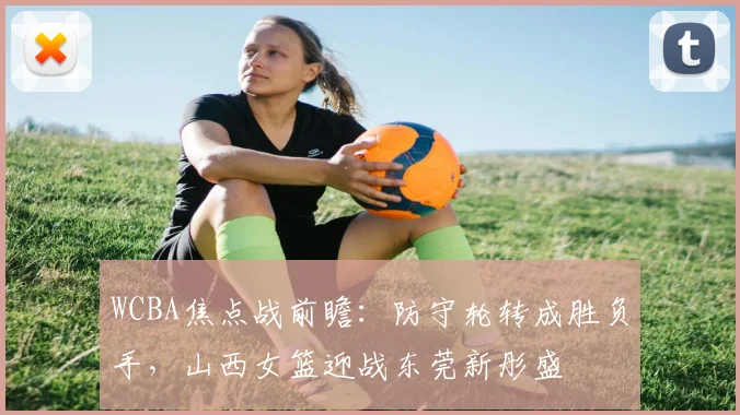 WCBA焦点战前瞻：防守轮转成胜负手，山西女篮迎战东莞新彤盛